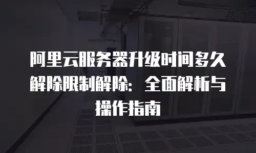 阿里云服务器升级时间多久解除限制解除：全面解析与操作指南