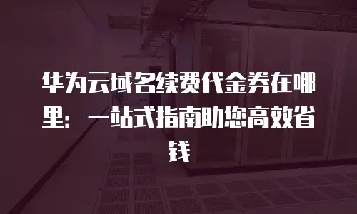华为云域名续费代金券在哪里：一站式指南助您高效省钱
