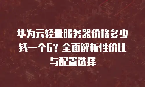 华为云轻量服务器价格多少钱一个G？全面解析性价比与配置选择