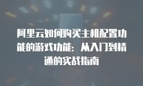 阿里云如何购买主机配置功能的游戏功能：从入门到精通的实战指南
