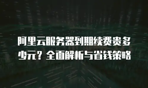 阿里云服务器到期续费贵多少元？全面解析与省钱策略