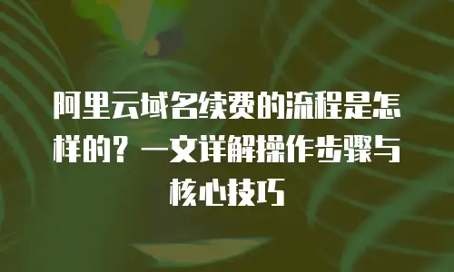 阿里云域名续费的流程是怎样的？一文详解操作步骤与核心技巧