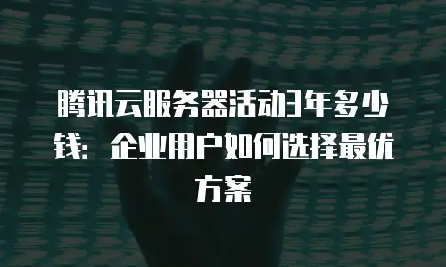 腾讯云服务器活动3年多少钱：企业用户如何选择最优方案