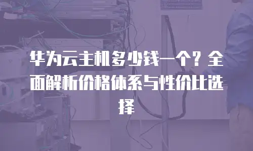 华为云主机多少钱一个？全面解析价格体系与性价比选择