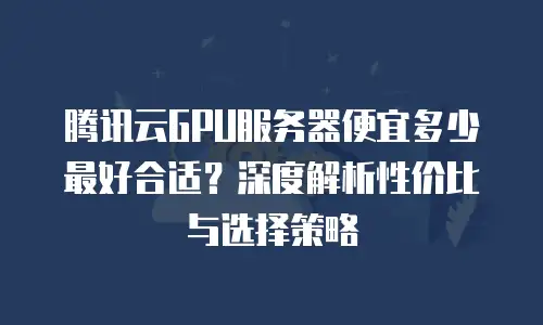 腾讯云GPU服务器便宜多少最好合适？深度解析性价比与选择策略