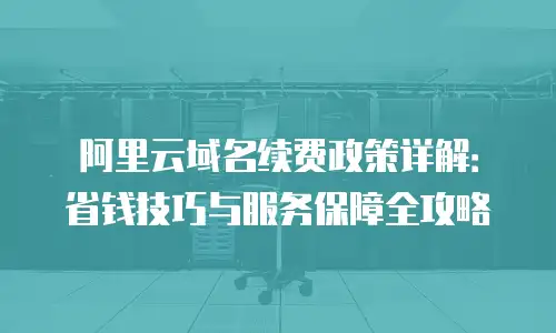 阿里云域名续费政策详解：省钱技巧与服务保障全攻略