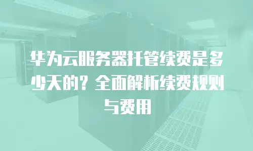 华为云服务器托管续费是多少天的？全面解析续费规则与费用