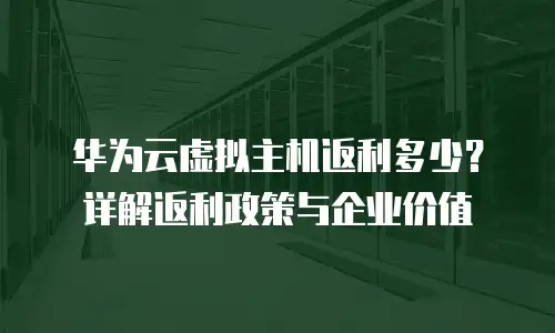 华为云虚拟主机返利多少？详解返利政策与企业价值