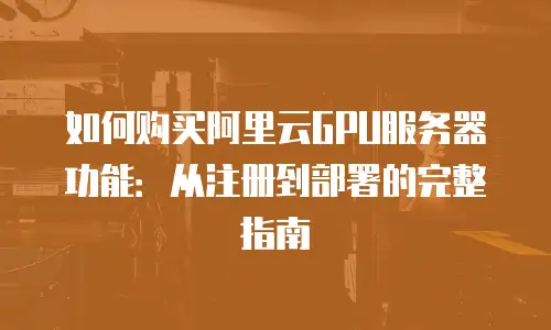 如何购买阿里云GPU服务器功能：从注册到部署的完整指南