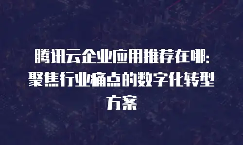 腾讯云企业应用推荐在哪：聚焦行业痛点的数字化转型方案