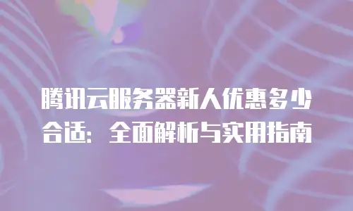 腾讯云服务器新人优惠多少合适：全面解析与实用指南