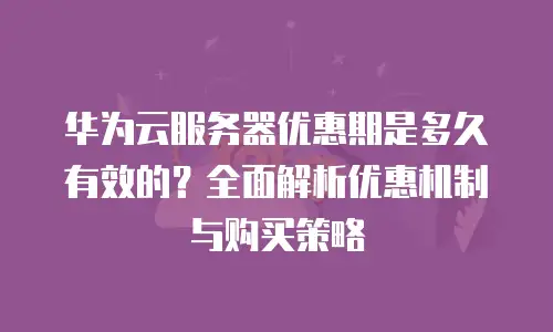 华为云服务器优惠期是多久有效的？全面解析优惠机制与购买策略