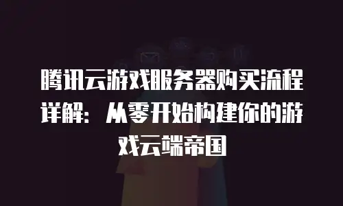 腾讯云游戏服务器购买流程详解：从零开始构建你的游戏云端帝国