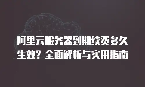 阿里云服务器到期续费多久生效？全面解析与实用指南