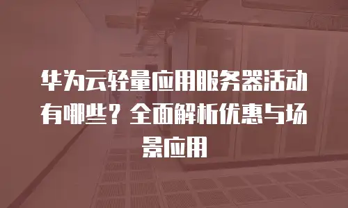 华为云轻量应用服务器活动有哪些？全面解析优惠与场景应用