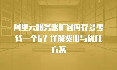 阿里云服务器扩容内存多少钱一个G？详解费用与优化方案