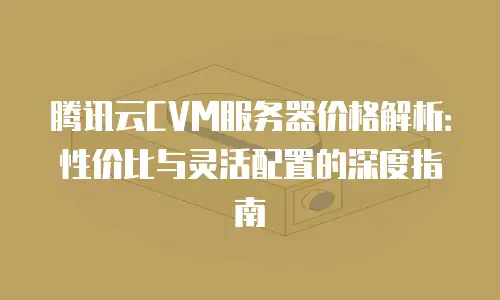 腾讯云CVM服务器价格解析：性价比与灵活配置的深度指南
