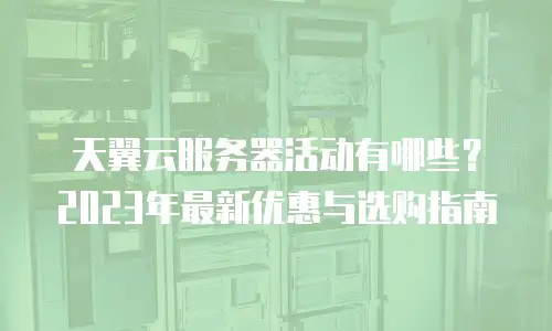 天翼云服务器活动有哪些？2023年最新优惠与选购指南