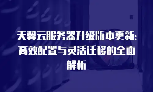 天翼云服务器升级版本更新：高效配置与灵活迁移的全面解析