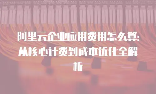 阿里云企业应用费用怎么算：从核心计费到成本优化全解析