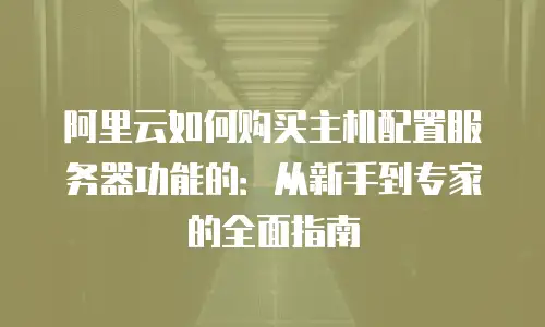 阿里云如何购买主机配置服务器功能的：从新手到专家的全面指南
