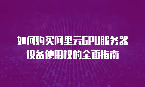 如何购买阿里云GPU服务器设备使用权的全面指南