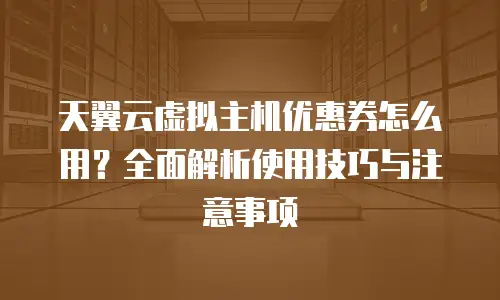 天翼云虚拟主机优惠券怎么用？全面解析使用技巧与注意事项
