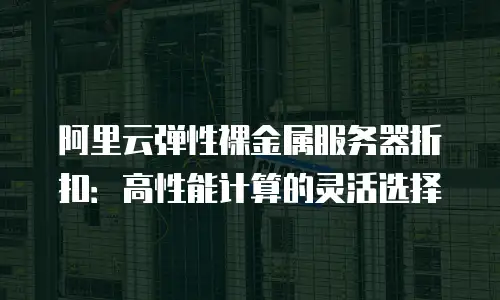 阿里云弹性裸金属服务器折扣：高性能计算的灵活选择
