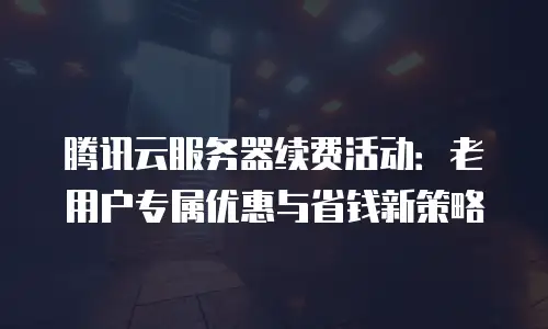 腾讯云服务器续费活动：老用户专属优惠与省钱新策略
