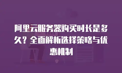 阿里云服务器购买时长是多久？全面解析选择策略与优惠机制