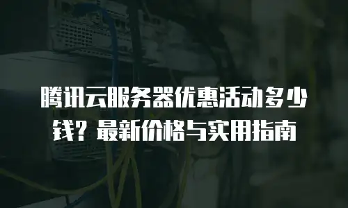 腾讯云服务器优惠活动多少钱？最新价格与实用指南