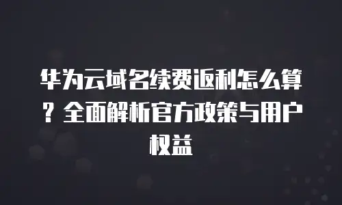 华为云域名续费返利怎么算？全面解析官方政策与用户权益