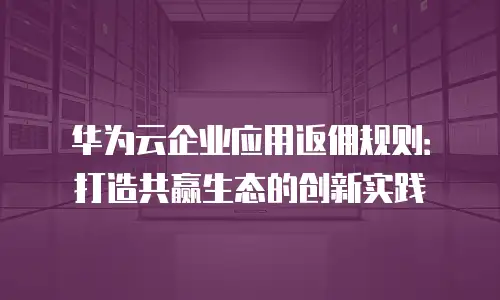 华为云企业应用返佣规则：打造共赢生态的创新实践