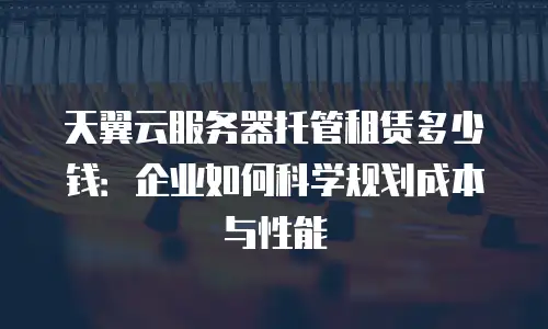 天翼云服务器托管租赁多少钱：企业如何科学规划成本与性能