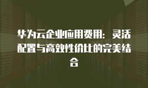 华为云企业应用费用：灵活配置与高效性价比的完美结合