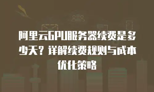 阿里云GPU服务器续费是多少天？详解续费规则与成本优化策略