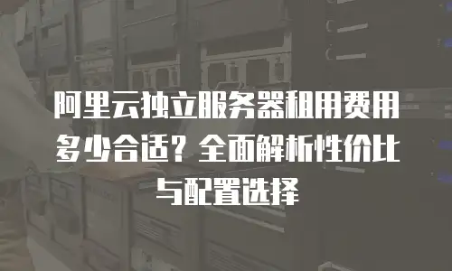 阿里云独立服务器租用费用多少合适？全面解析性价比与配置选择