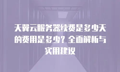 天翼云服务器续费是多少天的费用是多少？全面解析与实用建议