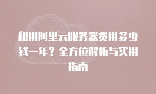 租用阿里云服务器费用多少钱一年？全方位解析与实用指南