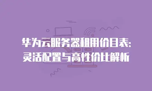华为云服务器租用价目表：灵活配置与高性价比解析