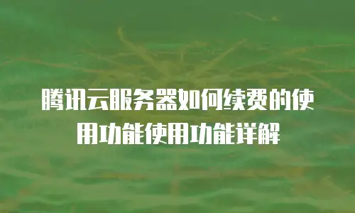 腾讯云服务器如何续费的使用功能使用功能详解