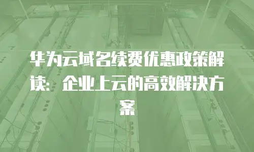 华为云域名续费优惠政策解读：企业上云的高效解决方案