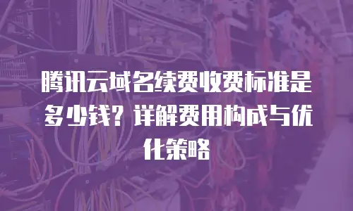 腾讯云域名续费收费标准是多少钱？详解费用构成与优化策略