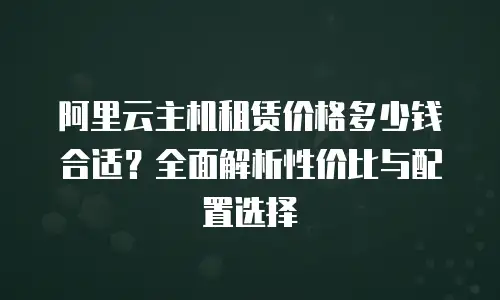 阿里云主机租赁价格多少钱合适？全面解析性价比与配置选择