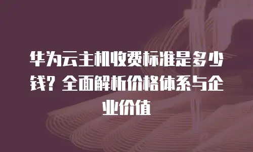 华为云主机收费标准是多少钱？全面解析价格体系与企业价值