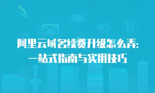 阿里云域名续费升级怎么弄：一站式指南与实用技巧