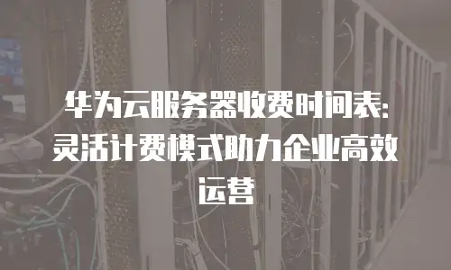 华为云服务器收费时间表：灵活计费模式助力企业高效运营