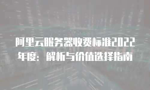 阿里云服务器收费标准2022年度：解析与价值选择指南