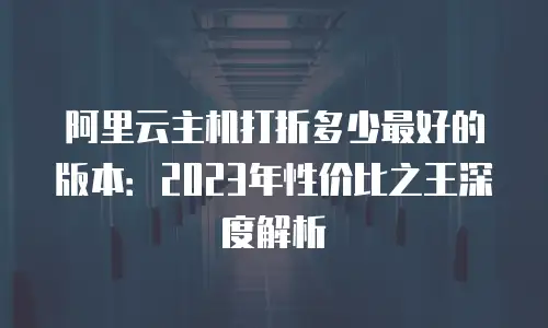 阿里云主机打折多少最好的版本：2023年性价比之王深度解析