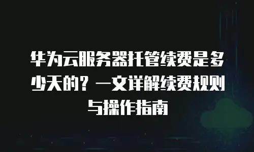 华为云服务器托管续费是多少天的？一文详解续费规则与操作指南